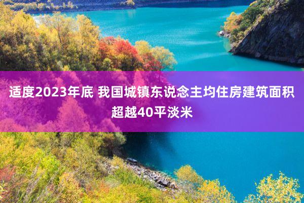 适度2023年底 我国城镇东说念主均住房建筑面积超越40平淡米