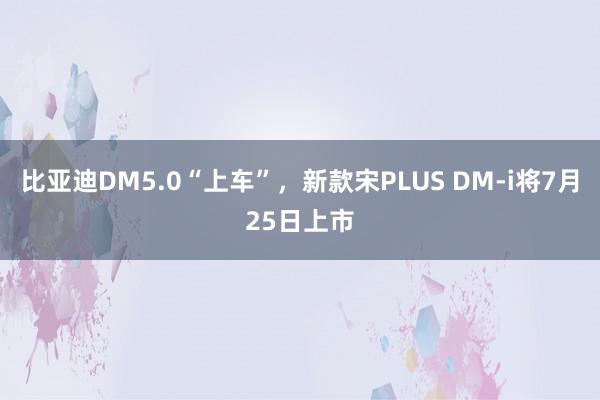 比亚迪DM5.0“上车”，新款宋PLUS DM-i将7月25日上市