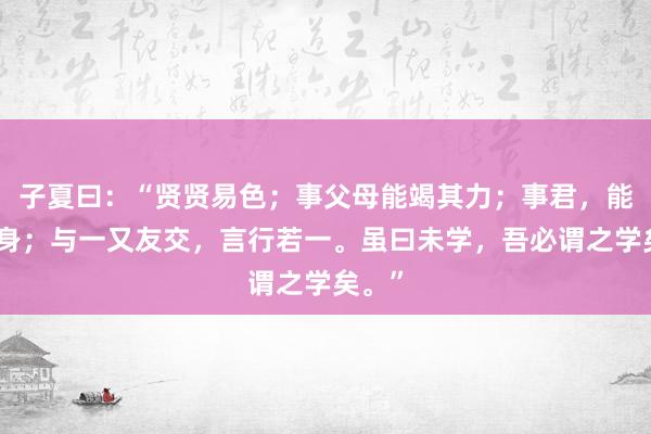 子夏曰：“贤贤易色；事父母能竭其力；事君，能致其身；与一又友交，言行若一。虽曰未学，吾必谓之学矣。”