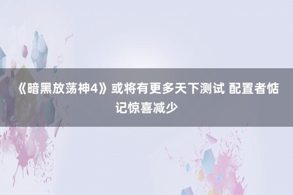 《暗黑放荡神4》或将有更多天下测试 配置者惦记惊喜减少