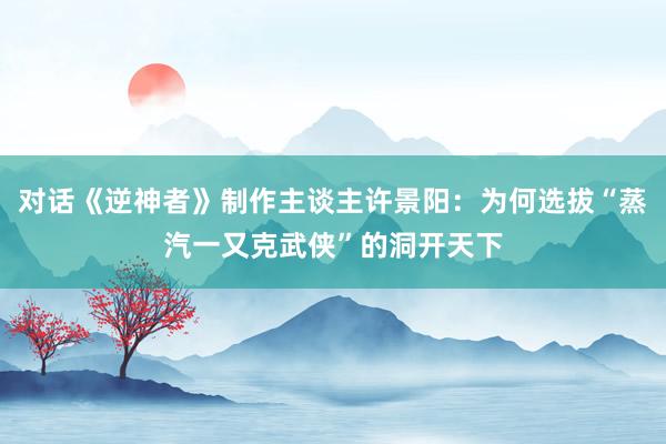 对话《逆神者》制作主谈主许景阳：为何选拔“蒸汽一又克武侠”的洞开天下