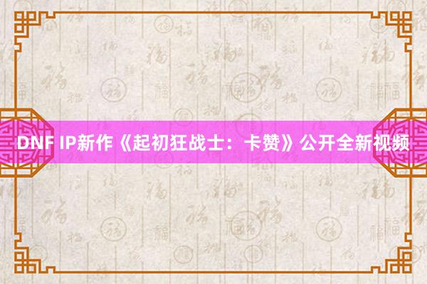 DNF IP新作《起初狂战士：卡赞》公开全新视频