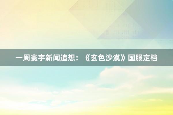 一周寰宇新闻追想：《玄色沙漠》国服定档