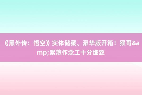 《黑外传：悟空》实体储藏、豪华版开箱！猴哥&紧箍作念工十分细致