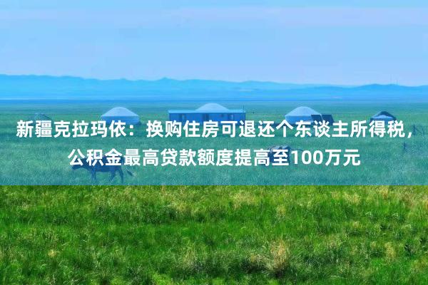 新疆克拉玛依：换购住房可退还个东谈主所得税，公积金最高贷款额度提高至100万元