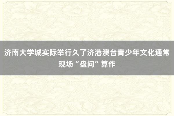 济南大学城实际举行久了济港澳台青少年文化通常现场“盘问”算作