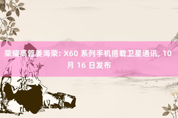 荣耀高管姜海荣: X60 系列手机搭载卫星通讯, 10 月 16 日发布