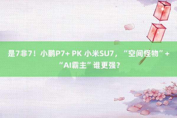 是7非7！小鹏P7+ PK 小米SU7，“空间怪物”+“AI霸主”谁更强？