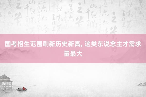 国考招生范围刷新历史新高, 这类东说念主才需求量最大