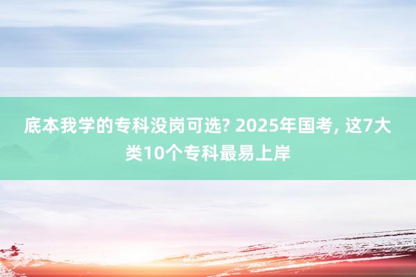 底本我学的专科没岗可选? 2025年国考, 这7大类10个专科最易上岸