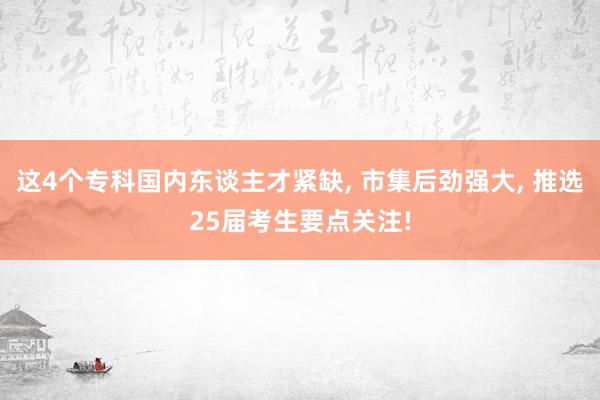 这4个专科国内东谈主才紧缺, 市集后劲强大, 推选25届考生要点关注!