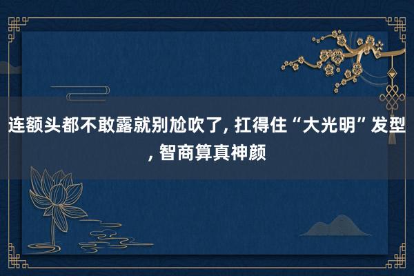 连额头都不敢露就别尬吹了, 扛得住“大光明”发型, 智商算真神颜