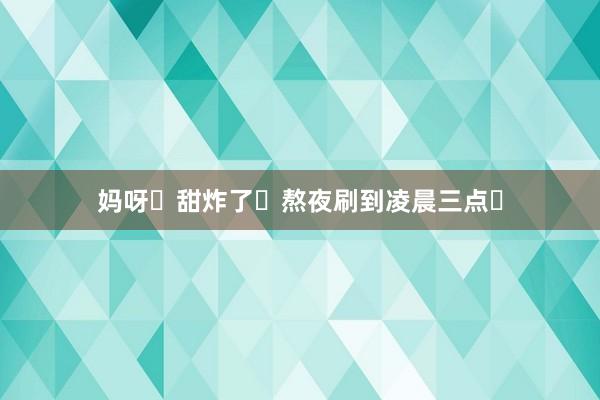 妈呀❗甜炸了❗熬夜刷到凌晨三点❗