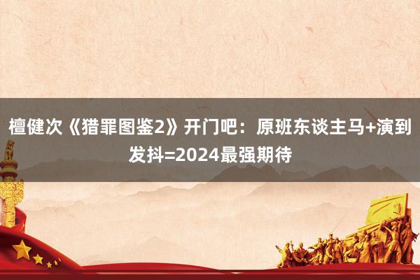 檀健次《猎罪图鉴2》开门吧：原班东谈主马+演到发抖=2024最强期待