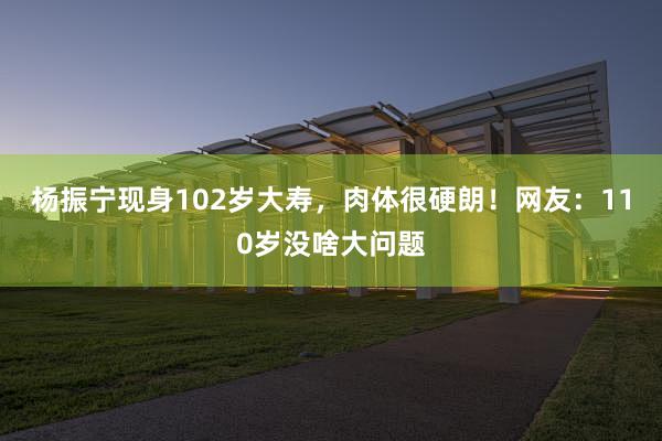 杨振宁现身102岁大寿，肉体很硬朗！网友：110岁没啥大问题