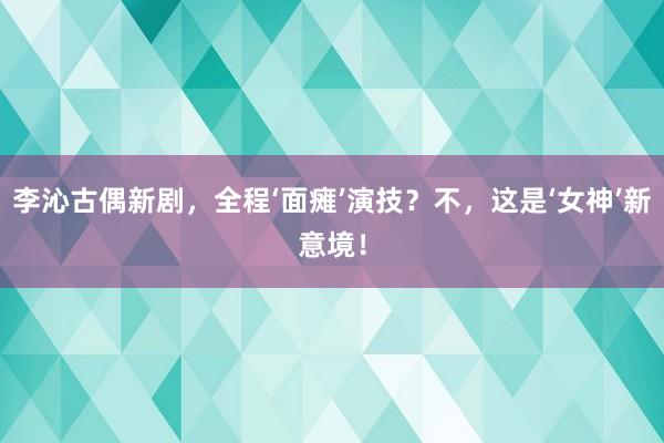 李沁古偶新剧，全程‘面瘫’演技？不，这是‘女神’新意境！