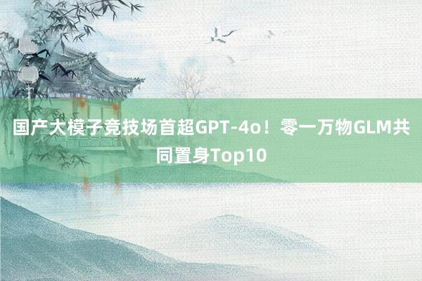 国产大模子竞技场首超GPT-4o！零一万物GLM共同置身Top10