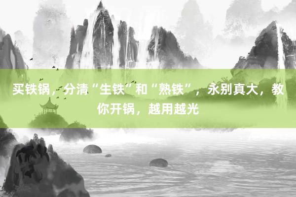 买铁锅，分清“生铁”和“熟铁”，永别真大，教你开锅，越用越光