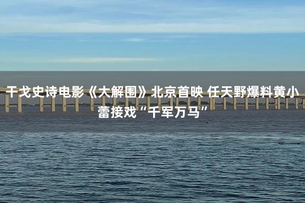 干戈史诗电影《大解围》北京首映 任天野爆料黄小蕾接戏“千军万马”