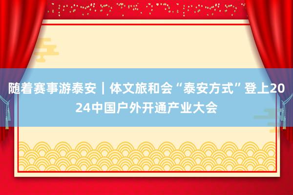 随着赛事游泰安｜体文旅和会“泰安方式”登上2024中国户外开通产业大会