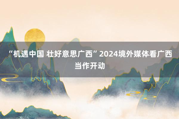 “机遇中国 壮好意思广西”2024境外媒体看广西当作开动