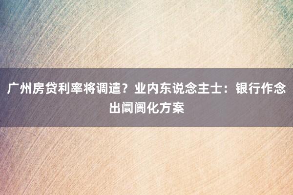 广州房贷利率将调遣？业内东说念主士：银行作念出阛阓化方案