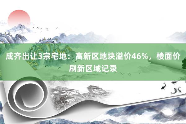 成齐出让3宗宅地：高新区地块溢价46%，楼面价刷新区域记录