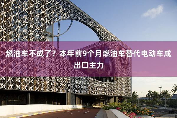 燃油车不成了？本年前9个月燃油车替代电动车成出口主力