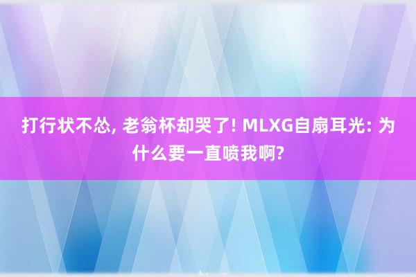 打行状不怂, 老翁杯却哭了! MLXG自扇耳光: 为什么要一直喷我啊?