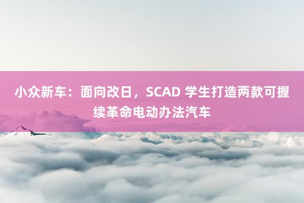 小众新车：面向改日，SCAD 学生打造两款可握续革命电动办法汽车