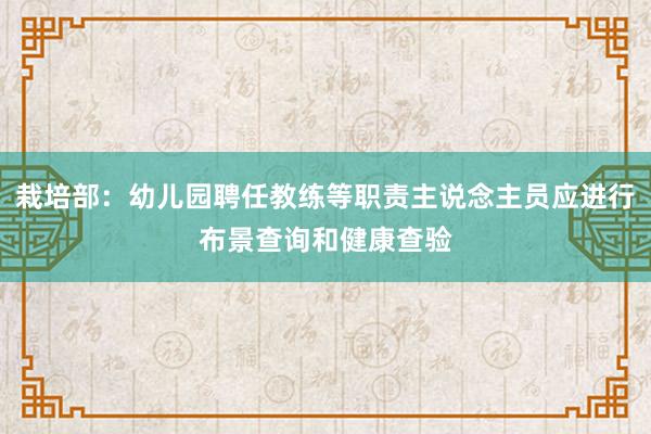 栽培部：幼儿园聘任教练等职责主说念主员应进行布景查询和健康查验