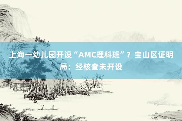 上海一幼儿园开设“AMC理科班”？宝山区证明局：经核查未开设