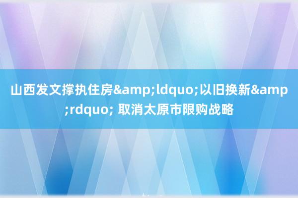 山西发文撑执住房&ldquo;以旧换新&rdquo; 取消太原市限购战略