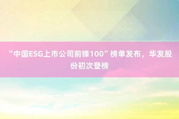 “中国ESG上市公司前锋100”榜单发布，华发股份初次登榜