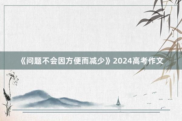 《问题不会因方便而减少》2024高考作文